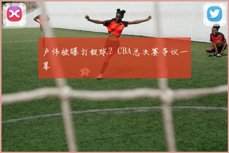 卢伟被曝打假球？CBA总决赛争议一幕