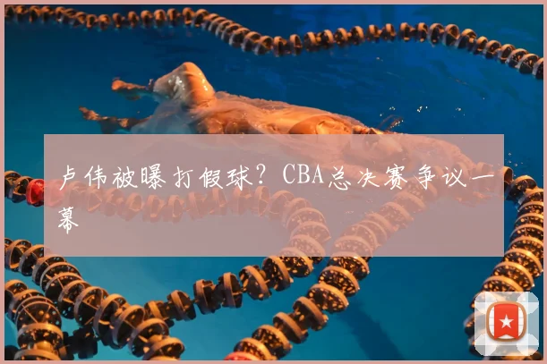 卢伟被曝打假球？CBA总决赛争议一幕