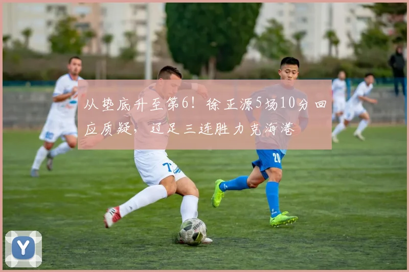 从垫底升至第6！徐正源5场10分回应质疑，辽足三连胜力克海港