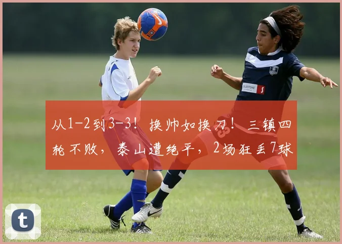 从1-2到3-3！换帅如换刀！三镇四轮不败，泰山遭绝平，2场狂丢7球_卡迪斯_绍尔_克雷桑
