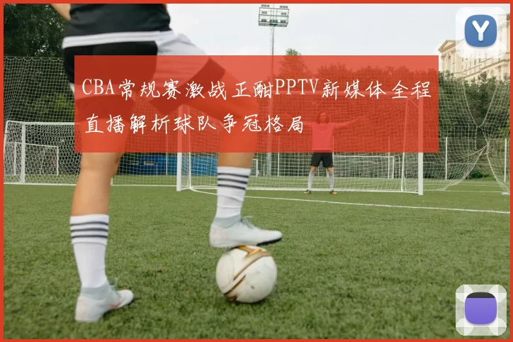 CBA常规赛激战正酣PPTV新媒体全程直播解析球队争冠格局