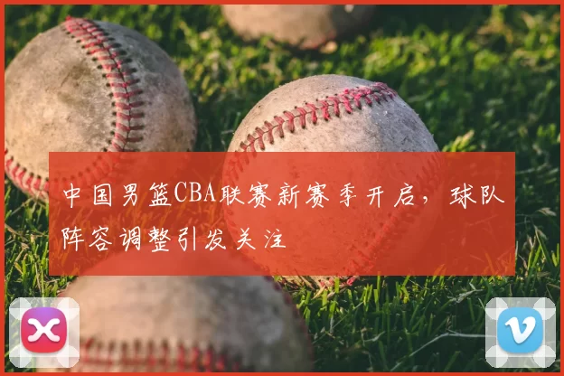 中国男篮CBA联赛新赛季开启，球队阵容调整引发关注