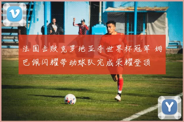 法国击败克罗地亚夺世界杯冠军 姆巴佩闪耀带动球队完成荣耀登顶