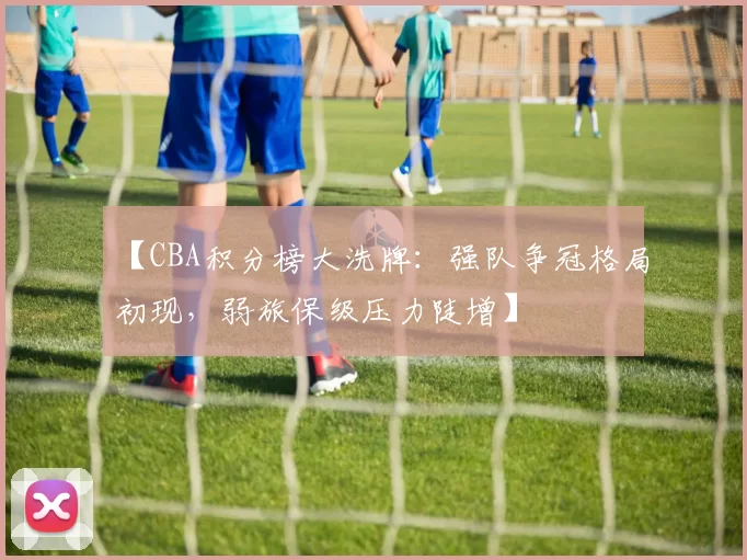 【CBA积分榜大洗牌：强队争冠格局初现，弱旅保级压力陡增】