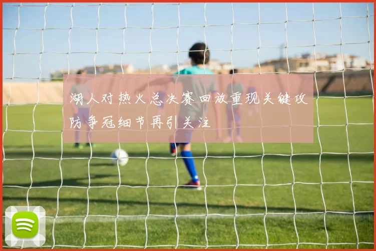 湖人对热火总决赛回放重现关键攻防争冠细节再引关注