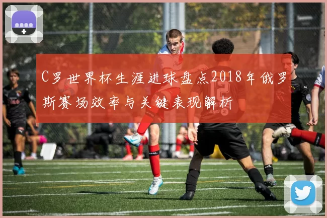 C罗世界杯生涯进球盘点2018年俄罗斯赛场效率与关键表现解析