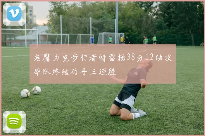 老鹰力克步行者特雷杨38分12助攻率队终结对手三连胜