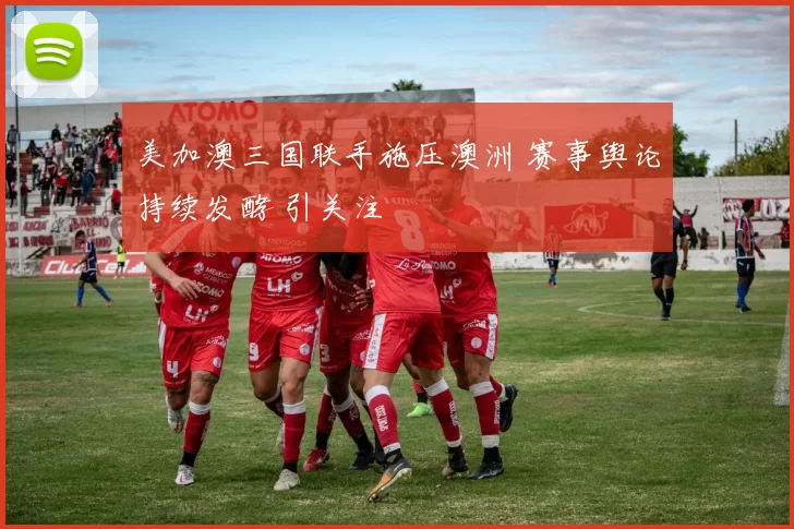 美加澳三国联手施压澳洲 赛事舆论持续发酵 引关注