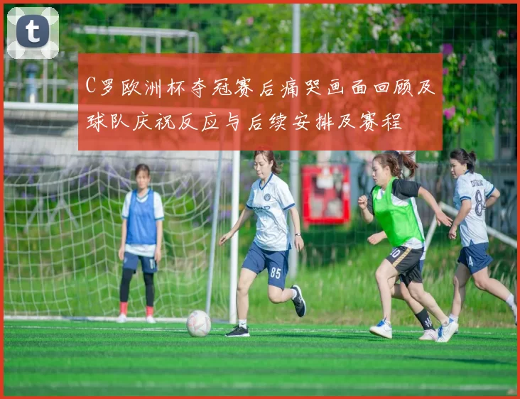 C罗欧洲杯夺冠赛后痛哭画面回顾及球队庆祝反应与后续安排及赛程