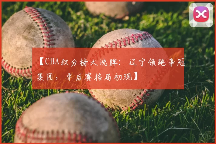 【CBA积分榜大洗牌:辽宁领跑争冠集团,季后赛格局初现】