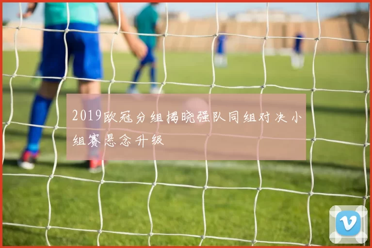 2019欧冠分组揭晓强队同组对决小组赛悬念升级