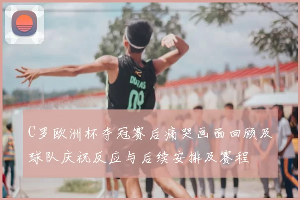 C罗欧洲杯夺冠赛后痛哭画面回顾及球队庆祝反应与后续安排及赛程