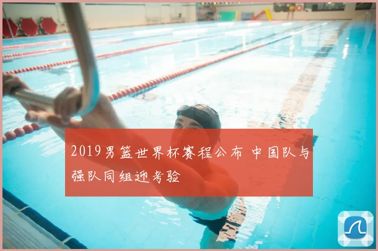 2019男篮世界杯赛程公布 中国队与强队同组迎考验