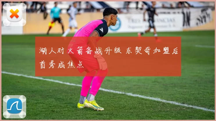 湖人对火箭备战升级 东契奇加盟后首秀成焦点