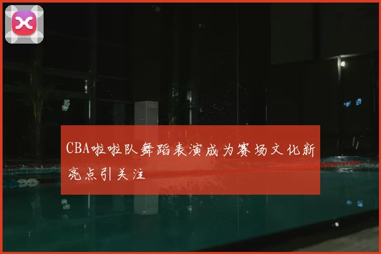 CBA啦啦队舞蹈表演成为赛场文化新亮点引关注