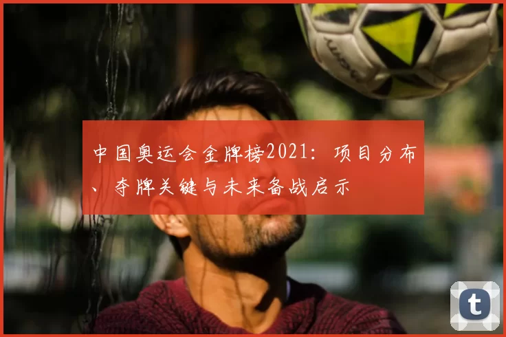 中国奥运会金牌榜2021：项目分布、夺牌关键与未来备战启示