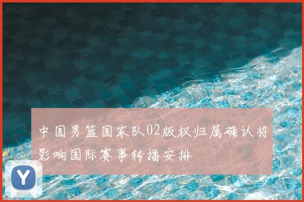 中国男篮国家队02版权归属确认将影响国际赛事转播安排
