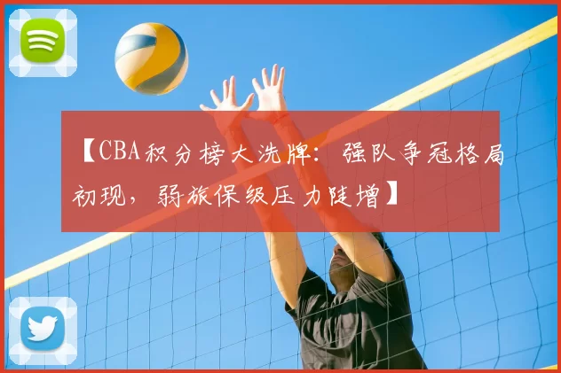 【CBA积分榜大洗牌:强队争冠格局初现,弱旅保级压力陡增】