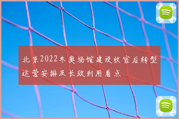 北京2022冬奥场馆建设收官后转型运营安排及长效利用看点