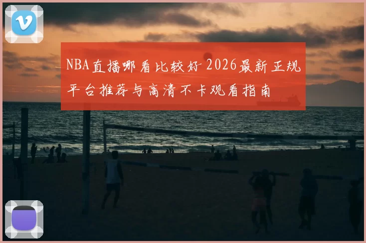 NBA直播哪看比较好 2026最新正规平台推荐与高清不卡观看指南