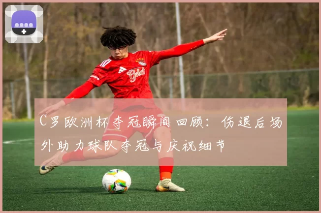 C罗欧洲杯夺冠瞬间回顾:伤退后场外助力球队夺冠与庆祝细节