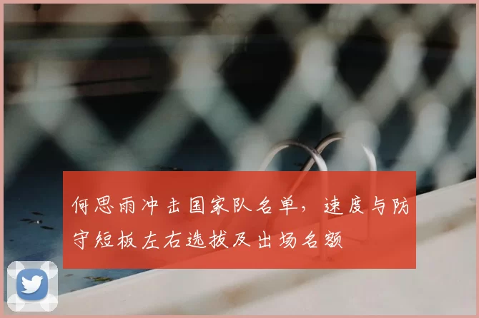 何思雨冲击国家队名单，速度与防守短板左右选拔及出场名额