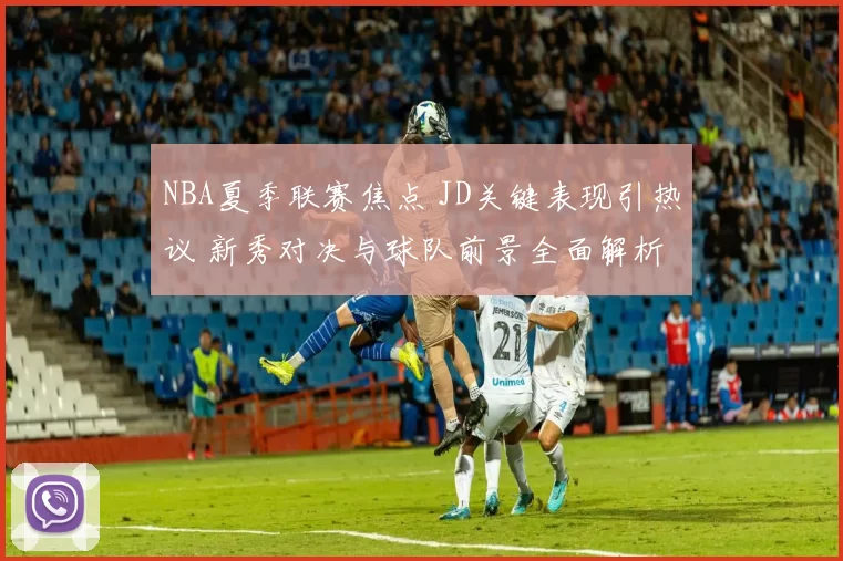 NBA夏季联赛焦点 JD关键表现引热议 新秀对决与球队前景全面解析