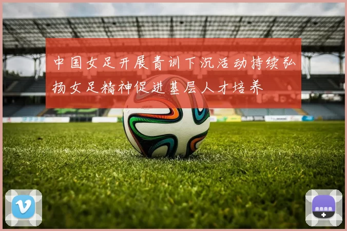 中国女足开展青训下沉活动持续弘扬女足精神促进基层人才培养