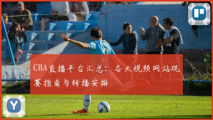 CBA直播平台汇总：各大视频网站观赛指南与转播安排