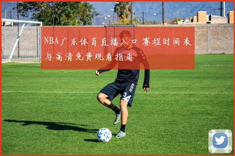 NBA广东体育直播入口 赛程时间表与高清免费观看指南