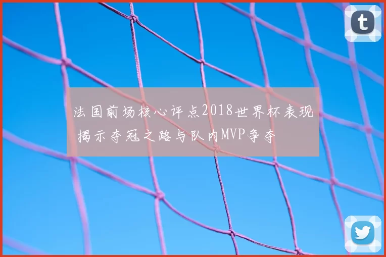法国前场核心评点2018世界杯表现 揭示夺冠之路与队内MVP争夺