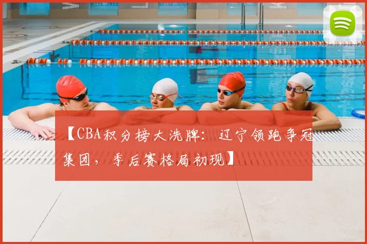 【CBA积分榜大洗牌：辽宁领跑争冠集团，季后赛格局初现】