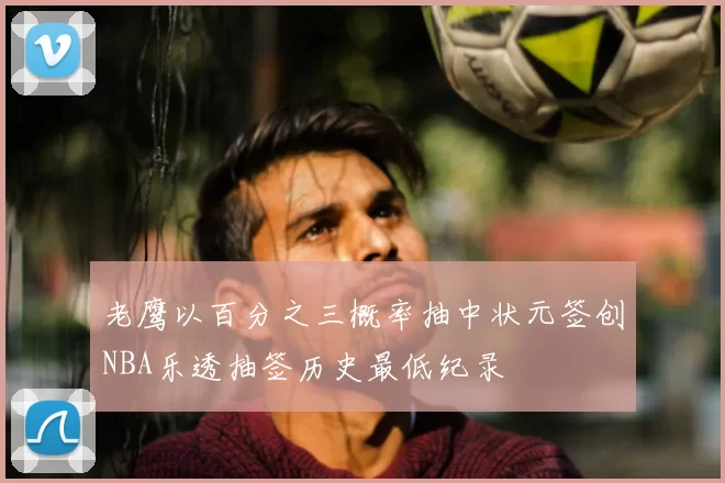 老鹰以百分之三概率抽中状元签创NBA乐透抽签历史最低纪录