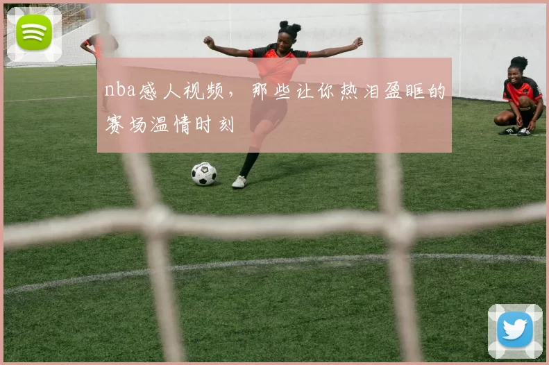 nba感人视频，那些让你热泪盈眶的赛场温情时刻