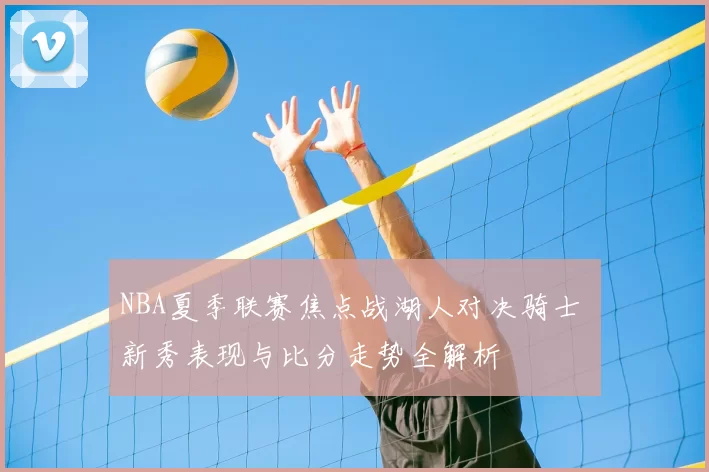 NBA夏季联赛焦点战湖人对决骑士 新秀表现与比分走势全解析
