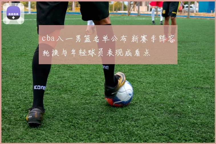 cba八一男篮名单公布 新赛季阵容轮换与年轻球员表现成看点