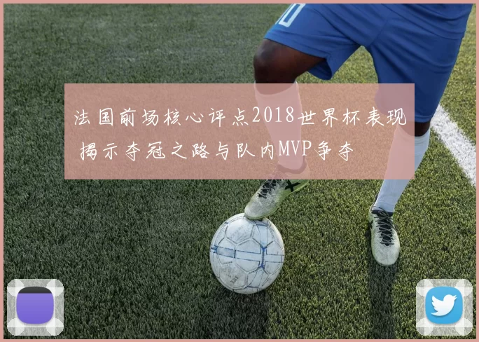 法国前场核心评点2018世界杯表现 揭示夺冠之路与队内MVP争夺