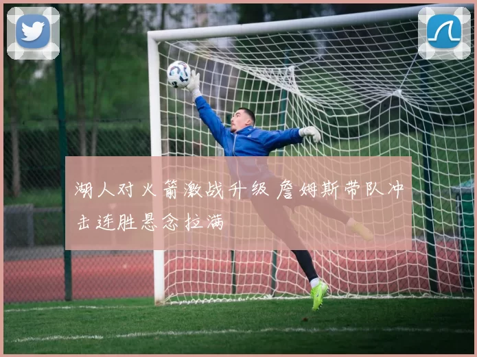 湖人对火箭激战升级 詹姆斯带队冲击连胜悬念拉满