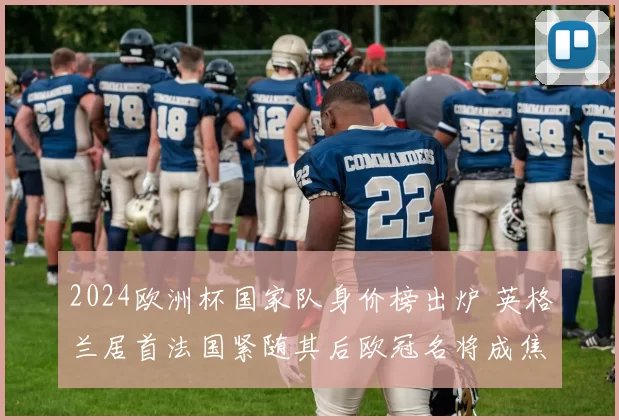 2024欧洲杯国家队身价榜出炉 英格兰居首法国紧随其后欧冠名将成焦点