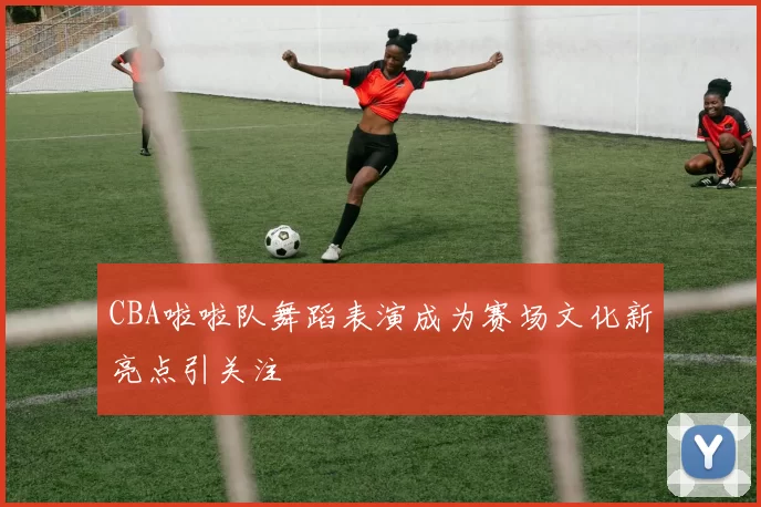 CBA啦啦队舞蹈表演成为赛场文化新亮点引关注