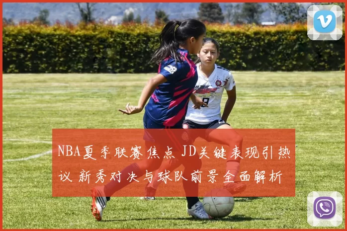 NBA夏季联赛焦点 JD关键表现引热议 新秀对决与球队前景全面解析