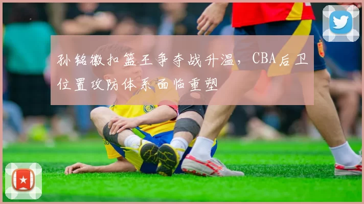 孙铭徽扣篮王争夺战升温,CBA后卫位置攻防体系面临重塑