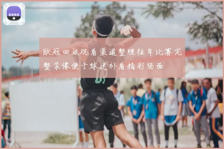 欧冠回放观看渠道整理往年比赛完整录像便于球迷补看精彩场面