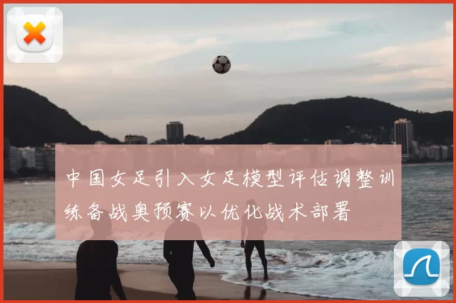 中国女足引入女足模型评估调整训练备战奥预赛以优化战术部署