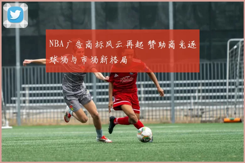 NBA广告商标风云再起 赞助商竞逐球场与市场新格局