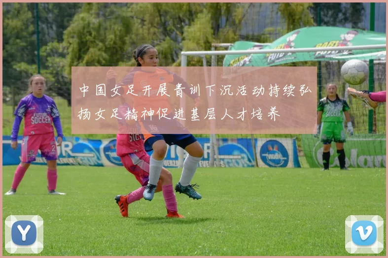 中国女足开展青训下沉活动持续弘扬女足精神促进基层人才培养