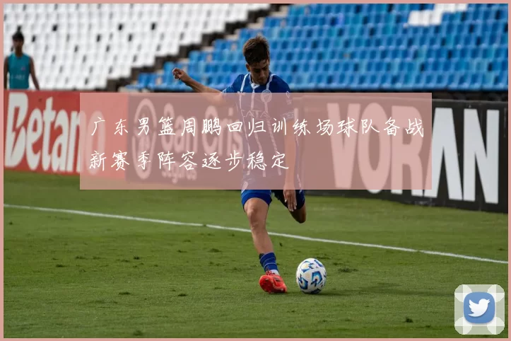 广东男篮周鹏回归训练场球队备战新赛季阵容逐步稳定