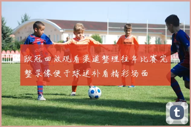 欧冠回放观看渠道整理往年比赛完整录像便于球迷补看精彩场面