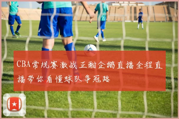 CBA常规赛激战正酣企鹅直播全程直播带你看懂球队争冠路