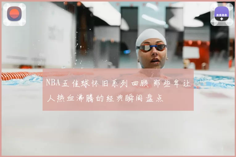 NBA五佳球怀旧系列回顾 那些年让人热血沸腾的经典瞬间盘点